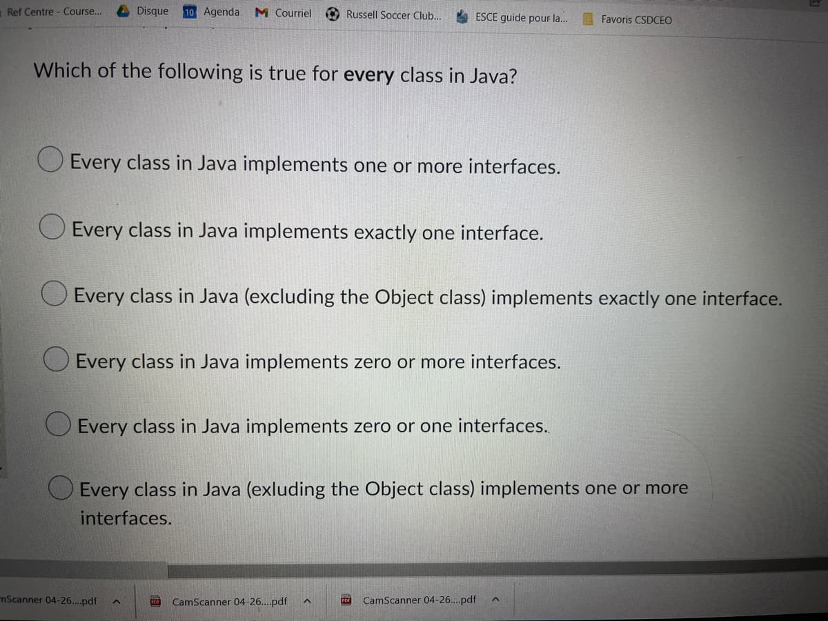 Ref Centre - Course...
Disque 10 Agenda M Courriel
Russell Soccer Club...
ESCE guide pour la...
Which of the following is true for every class in Java?
Every class in Java implements one or more interfaces.
Every class in Java implements exactly one interface.
Every class in Java (excluding the Object class) implements exactly one interface.
Every class in Java implements zero or more interfaces.
Every class in Java implements zero or one interfaces..
Every class in Java (exluding the Object class) implements one or more
interfaces.
CamScanner 04-26....pdf ^
PDF CamScanner 04-26....pdf
mScanner 04-26....pdf
Favoris CSDCEO