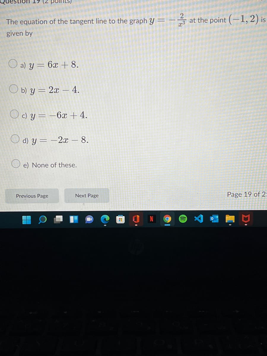 The equation of the tangent line to the graph y =
2
at the point (-1, 2) is
given by
O a) y = 6x + 8.
Оыу - 2 - 4.
O c) y = –6x + 4.
O d) y = -2x – 8.
O e) None of these.
Previous Page
Next Page
Page 19 of 25
