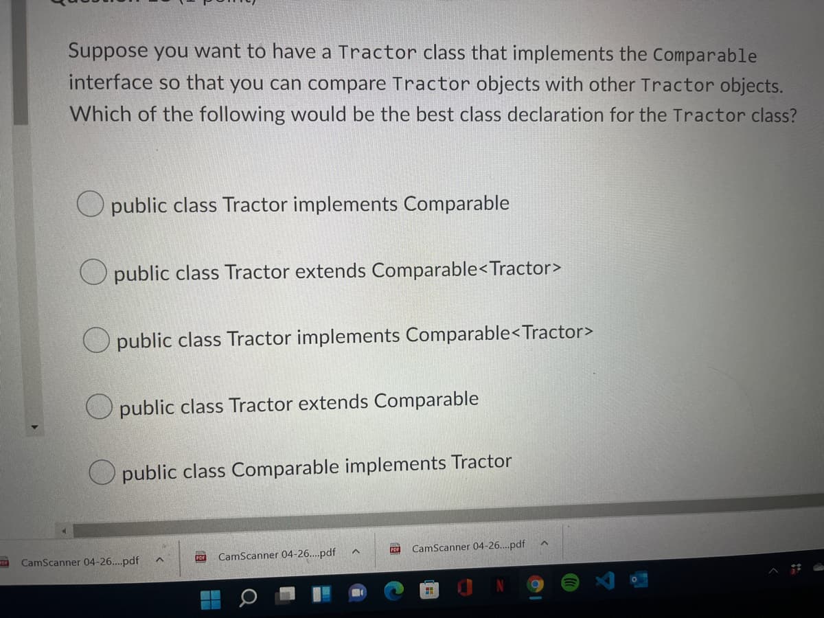 Suppose you want to have a Tractor class that implements the Comparable
interface so that you can compare Tractor objects with other Tractor objects.
Which of the following would be the best class declaration for the Tractor class?
public class Tractor implements Comparable
public class Tractor extends Comparable< Tractor>
public class Tractor implements Comparable<Tractor>
public class Tractor extends Comparable
public class Comparable implements Tractor
^
PDF CamScanner 04-26....pdf
PDF CamScanner 04-26....pdf
M
H
CamScanner 04-26....pdf