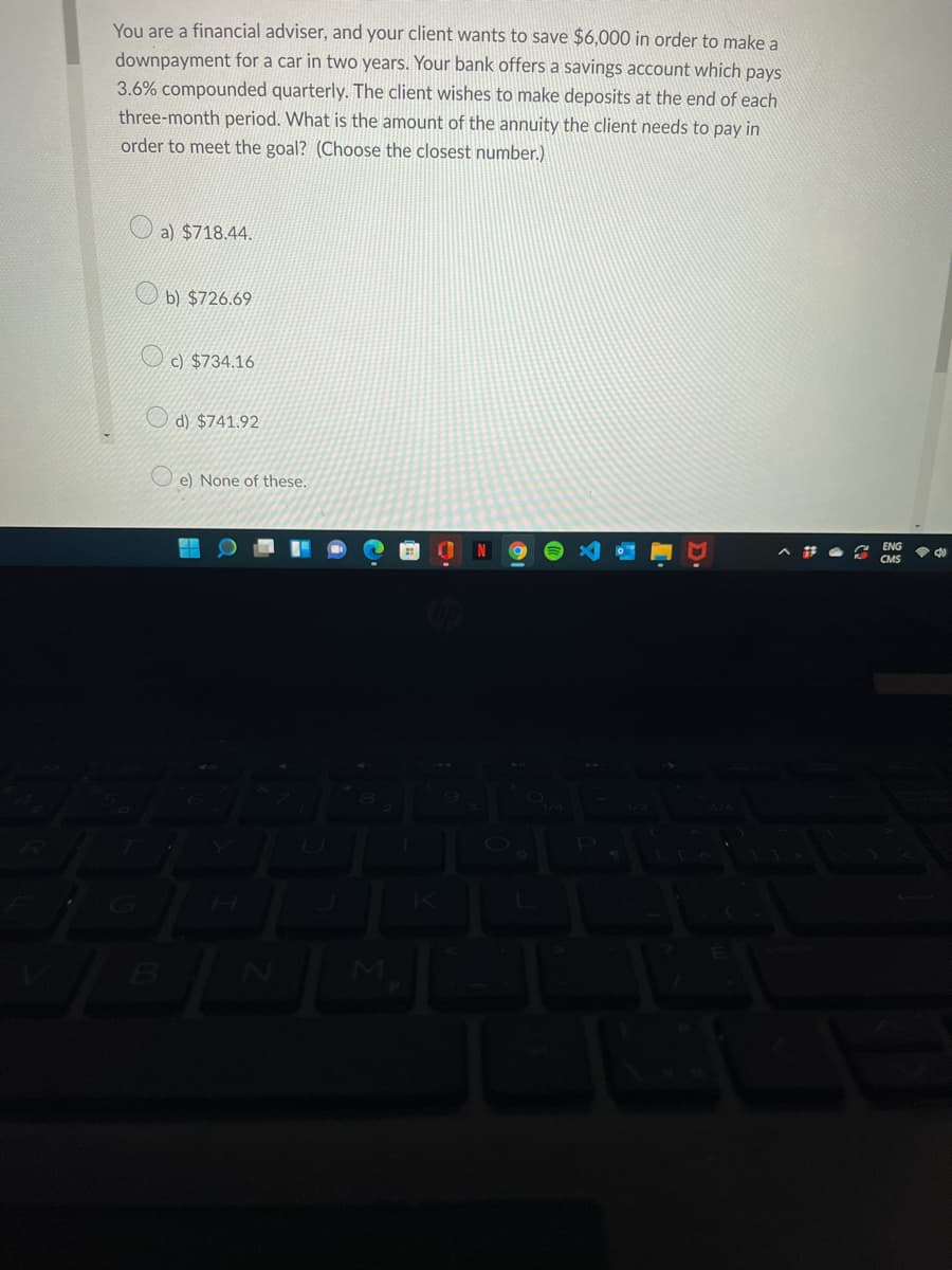You are a financial adviser, and your client wants to save $6,000 in order to make a
downpayment for a car in two years. Your bank offers a savings account which pays
3.6% compounded quarterly. The client wishes to make deposits at the end of each
three-month period. What is the amount of the annuity the client needs to pay in
order to meet the goal? (Choose the closest number.)
a) $718.44.
b) $726.69
c) $734.16
d) $741.92
e) None of these.
ENG
令
CMS
