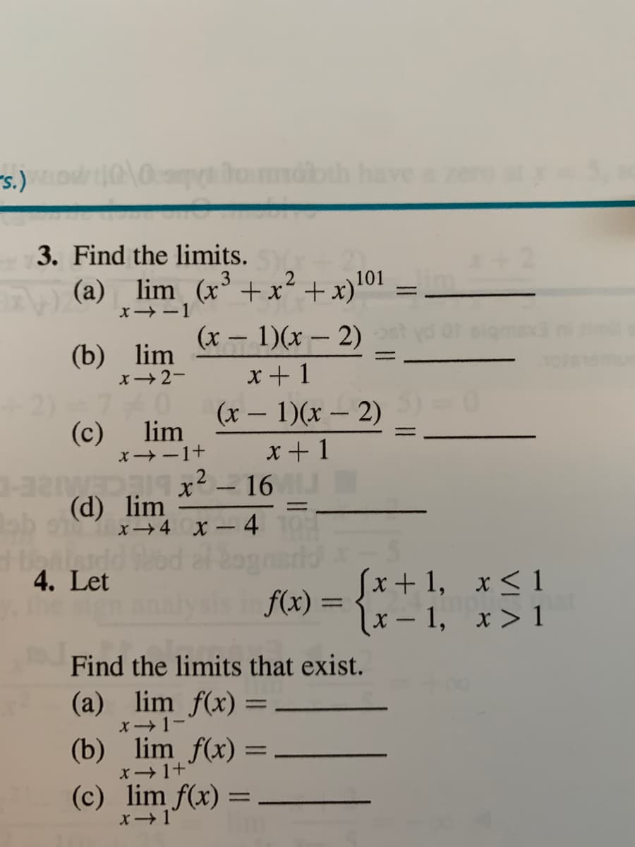 -s.)o
lamobth havea
3. Find the limits.
(a) lim (x+x²
X -1
101
+ x)'"-
(x – 1)(x - 2)
(b) lim
x2-
x+ 1
(x – 1)(x – 2)
(c) lim
x -1+
x+1
- 16
(d) lim
x4 x - 4
4. Let
Sx+ 1, x<1
x – 1, x> 1
f(x) =
Find the limits that exist.
(a) lim f(x)
x 1-
(b) lim f(x) =
x1+
(c) lim f(x) =
X1
