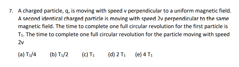 7. A charged particle, q, is moving with speed v perpendicular to a uniform magnetic field.
A second identical charged particle is moving with speed 2v perpendicular to the same
magnetic field. The time to complete one full circular revolution for the first particle is
T1. The time to complete one full circular revolution for the particle moving with speed
2v
(a) T1/4
(b) T1/2
(c) T1
(d) 2 T1
(e) 4 T1
