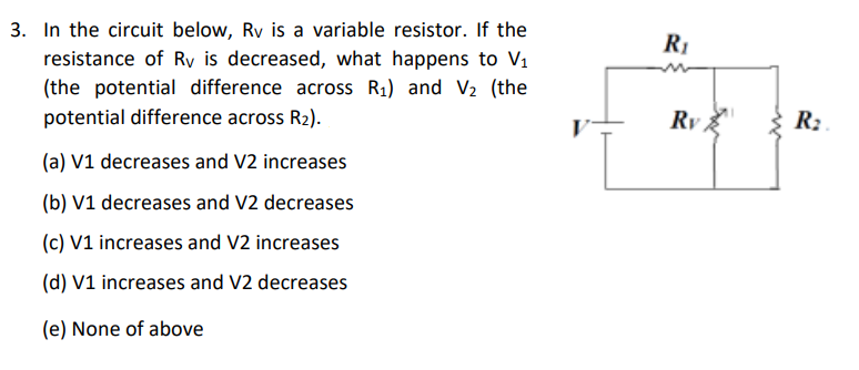3. In the circuit below, Rv is a variable resistor. If the
resistance of Ry is decreased, what happens to V1
(the potential difference across R1) and V2 (the
potential difference across R2).
R1
Ry
R:
(a) V1 decreases and V2 increases
(b) V1 decreases and V2 decreases
(c) V1 increases and V2 increases
(d) V1 increases and V2 decreases
(e) None of above
