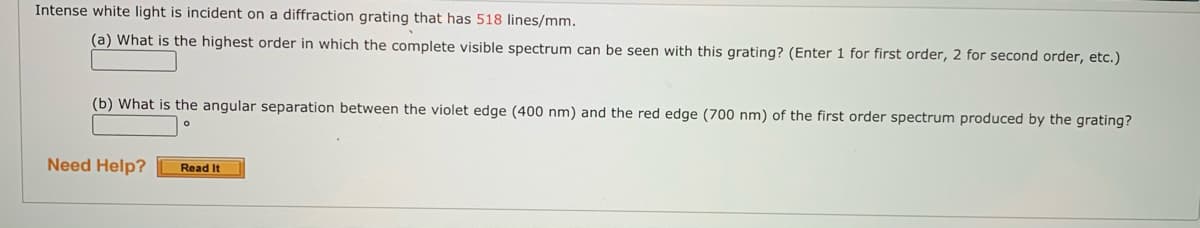 Intense white light is incident on a diffraction grating that has 518 lines/mm.
(a) What is the highest order in which the complete visible spectrum can be seen with this grating? (Enter 1 for first order, 2 for second order, etc.)
(b) What is the angular separation between the violet edge (400 nm) and the red edge (700 nm) of the first order spectrum produced by the grating?
Need Help?
Read It

