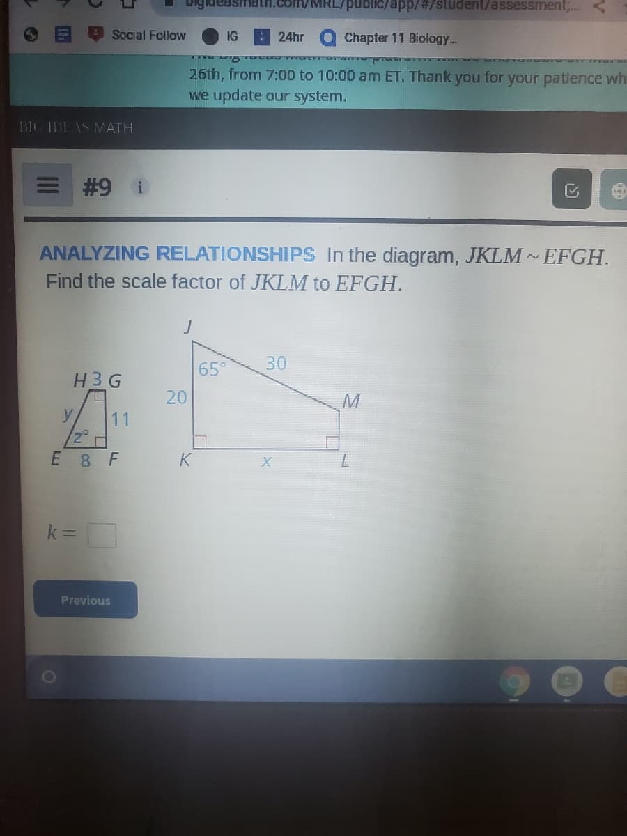 uic/app/#/student/assessment;..
Social Follow
IG
24hr
Chapter 11 Biology...
26th, from 7:00 to 10:00 am ET. Thank you for your patlence wh
we update our system.
BIG IDE AS MATH
#9
ANALYZING RELATIONSHIPS In the diagram, JKLM EFGH.
Find the scale factor of JKLM to EFGH.
65°
30
H3 G
y
E 8 F
k% =
%3D
Previous
20
11
