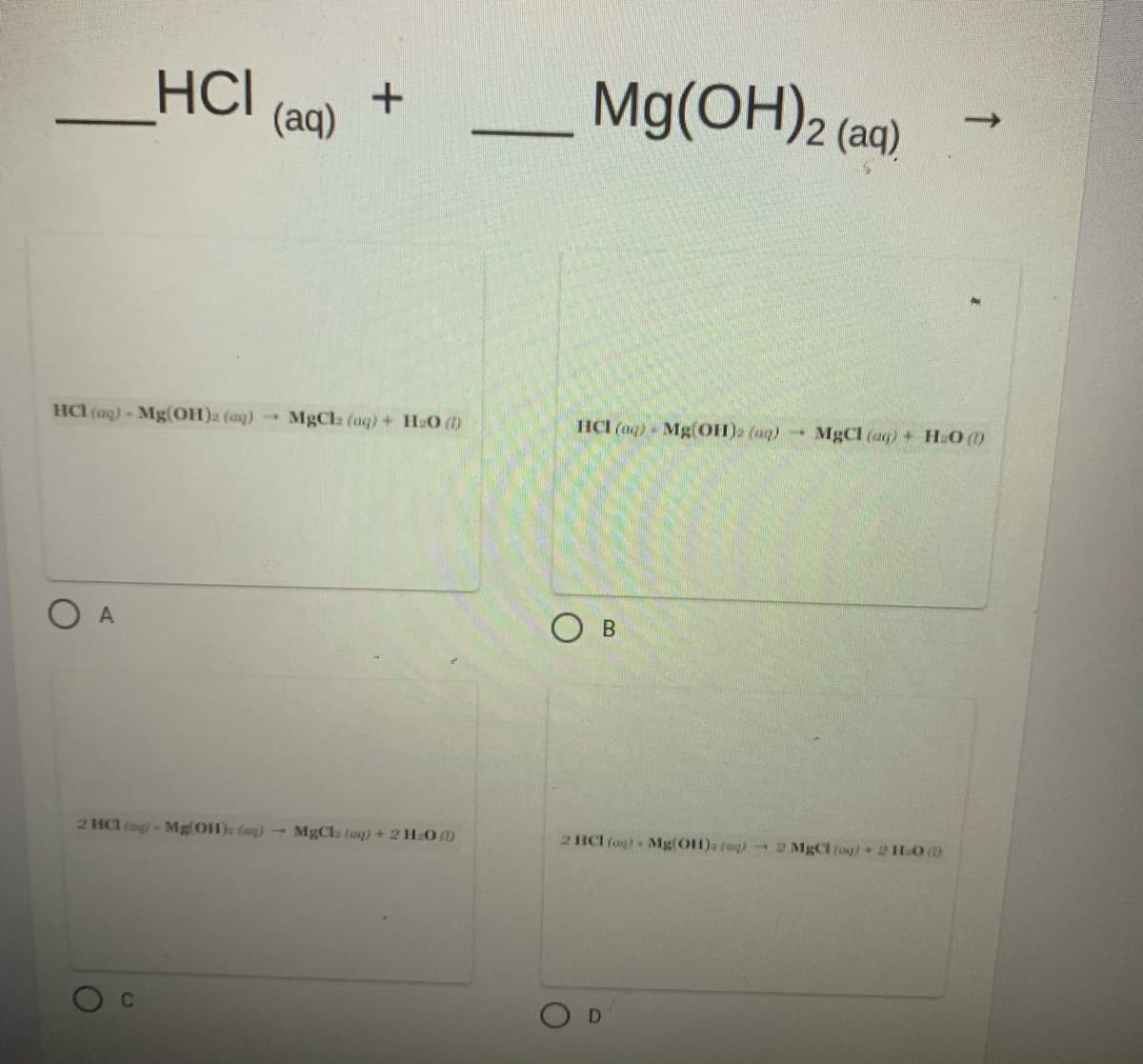 HCI
Mg(OH)2 (aq)
->
(aq)
HCl (aq) Mg(OH)2 (aq)
MgCla (aq)+ H:O ()
HCI (aq) - Mg(OH). (aq)-
-3
MgCl (aq) + HLO ()
O A
O B
2 HCl (ag)-Mg OH)a (ag)-MgCl (aq) + 2 H20 )
2 ICI (ag). Mg(OH)a fagi 2 MgCl (ag)+21O0
D
