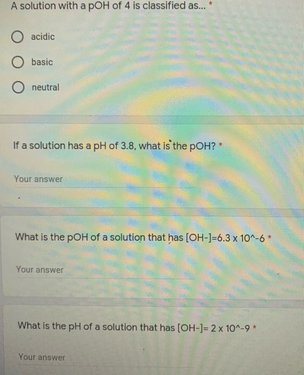 A solution with a pOH of 4 is classified as...
O acidic
O basic
O neutral
If a solution has a pH of 3.8, what is the pOH?
Your answer
What is the pOH of a solution that has [OH-]=6.3 x 10^-6 *
Your answer
What is the pH of a solution that has [OH-]= 2 x 10^-9 *
Your answer
