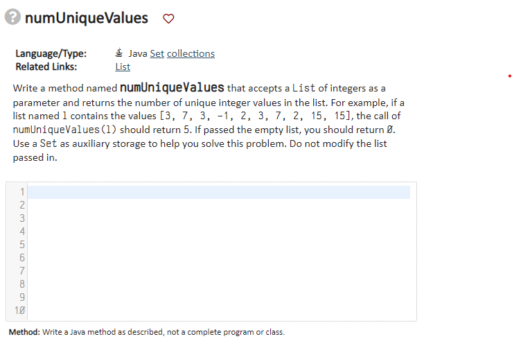 numUniqueValues ♡
Language/Type:
Related Links:
Java Set collections
List
Write a method named numUnique Values that accepts a List of integers as a
parameter and returns the number of unique integer values in the list. For example, if a
list named 1 contains the values [3, 7, 3, -1, 2, 3, 7, 2, 15, 15], the call of
numUniqueValues (1) should return 5. If passed the empty list, you should return 0.
Use a Set as auxiliary storage to help you solve this problem. Do not modify the list
passed in.
6
7
8
9
10
Method: Write a Java method as described, not a complete program or class.
12345