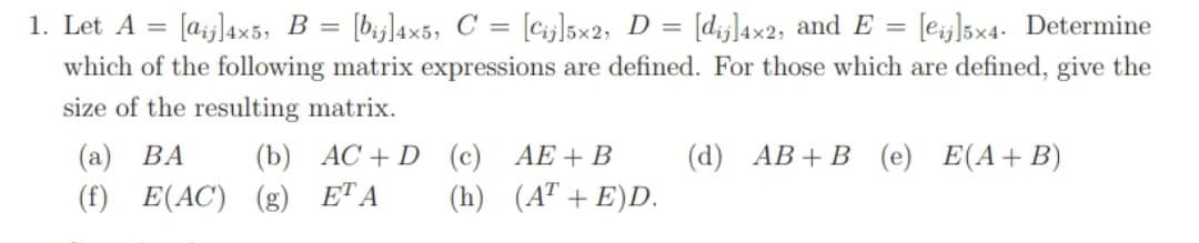 (cijl5x2; D = [d;j]4x2, and E = [ej]5x4. Determine
which of the following matrix expressions are defined. For those which are defined, give the
1. Let A =
[a;|4x5, B = [bj]l4x5, C =
%3D
size of the resulting matrix.
(а) ВА
(f) E(AC) (g) ETA
(d) АВ + В (е) Е(А+ B)
(b) AC + D (c) AE+B
(h) (A" + E)D.
