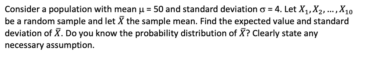 Consider a population with mean u = 50 and standard deviation o = 4. Let X,,X2, ... ,X10
be a random sample and let X the sample mean. Find the expected value and standard
deviation of X. Do you know the probability distribution of X? Clearly state any
%3D
necessary assumption.
