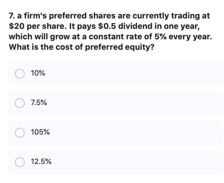 7. a firm's preferred shares are currently trading at
$20 per share. It pays $0.5 dividend in one year,
which will grow at a constant rate of 5% every year.
What is the cost of preferred equity?
10%
7.5%
105%
12.5%
