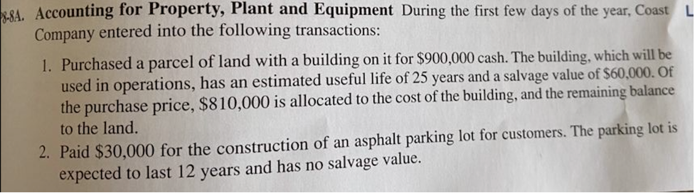 SA. Accounting for Property, Plant and Equipment During the first few days of the year, Coast
Company entered into the following transactions:
1. Purchased a parcel of land with a building on it for $900,000 cash. The building, which will be
used in operations, has an estimated useful life of 25 years and a salvage value of $60,000. Of
the purchase price, $810,000 is allocated to the cost of the building, and the remaining balance
to the land.
2. Paid $30,000 for the construction of an asphalt parking lot for customers. The parking lot is
expected to last 12 years and has no salvage value.
