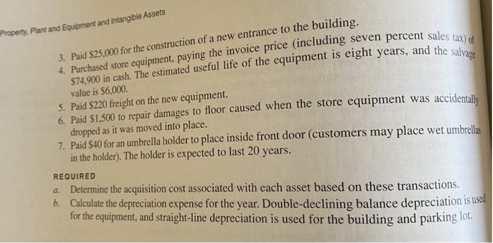 Property, Plant and Equipment and Intangible Assets
3. Paid $25,000 for the construction of a new entrance to the building.
value is $6,000.
5. Paid $220 freight on the new equipment.
6. Paid $1,500 to repair damages to floor caused when the store equipment was accidentale
dropped as it was moved into place.
7. Paid $40 for an umbrella holder to place inside front door (customers may place wet umbrellas
in the holder). The holder is expected to last 20 years.
REQUIRED
a. Determine the acquisition cost associated with each asset based on these transactions.
b. Calculate the depreciation expense for the year. Double-declining balance depreciation is used
for the equipment, and straight-line depreciation is used for the building and parking lot.
