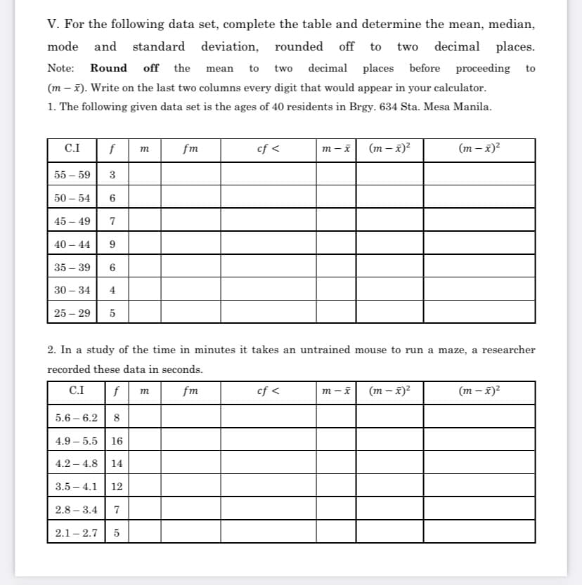 V. For the following data set, complete the table and determine the mean, median,
mode and standard deviation, rounded off to
two decimal places.
Note:
Round
off the
mean
to
two decimal places before proceeding to
(m – x). Write on the last two columns every digit that would appear in your calculator.
1. The following given data set is the ages of 40 residents in Brgy. 634 Sta. Mesa Manila.
C.I
f
fm
cf <
(m – x)?
(m – x)?
m
55 – 59
3
50 – 54
45 – 49
7
40 – 44
9
35 – 39
30 – 34
4
25 – 29
5
2. In a study of the time in minutes it takes an untrained mouse to run a maze, a researcher
recorded these data in seconds.
C.I
fm
cf <
m – i
(m – x)?
(m – x)2
m
5.6 – 6.2
8
4.9 – 5.5 16
4.2 – 4.8 | 14
3.5 – 4.1 | 12
2.8 – 3.4
2.1 – 2.7
5
