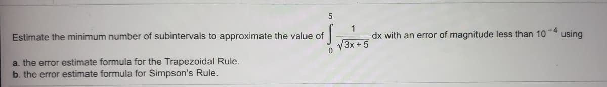 1
dx with an error of magnitude less than 10
V3x + 5
-4
using
Estimate the minimum number of subintervals to approximate the value of
0.
a. the error estimate formula for the Trapezoidal Rule.
b. the error estimate formula for Simpson's Rule.
