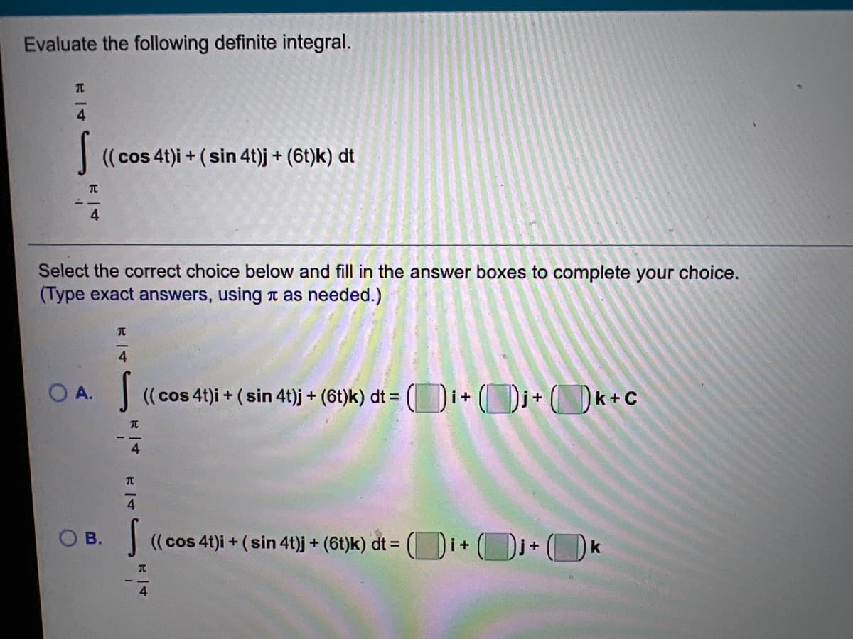 Evaluate the following definite integral.
4
| ((cos 4t)i + (sin 4t)j + (6t)k) dt
4.
Select the correct choice below and fill in the answer boxes to complete your choice.
(Type exact answers, using t as needed.)
OA.
(( cos 41)i + ( sin 4t)j + (6t)k) dt = ( i+ ()j+ (Ok+c
4.
4
O B.
J ((cos 41)i + (sin 41)j + (6t)k) dt = ( i+ (Dj+(k
В.
4
