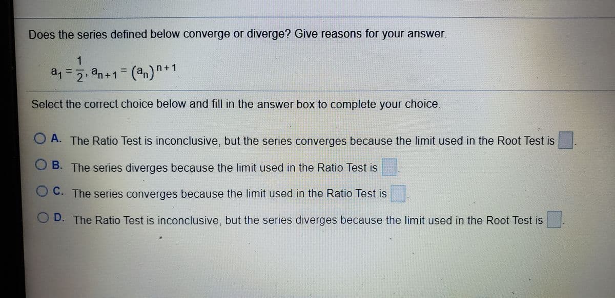 Does the series defined below converge or diverge? Give reasons for your answer.
1
a,=2 n+1
an+1= (an)
Select the correct choice below and fill in the answer box to complete your choice.
O A. The Ratio Test is inconclusive, but the series converges because the limit used in the Root Test is
O B. The series diverges because the limit used in the Ratio Test is
OC. The series converges because the limit used in the Ratio Test is
D. The Ratio Test is inconclusive, but the series diverges because the limit used in the Root Test is
