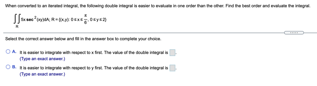 When converted to an iterated integral, the following double integral is easier to evaluate in one order than the other. Find the best order and evaluate the integral.
2
5x sec (xy)dA; R={(x,y): 0<x< Osys2}
R
....
Select the correct answer below and fill in the answer box to complete your choice.
A. It is easier to integrate with respect to x first. The value of the double integral is
(Type an exact answer.)
B. It is easier to integrate with respect to y first. The value of the double integral is
(Type an exact answer.)
