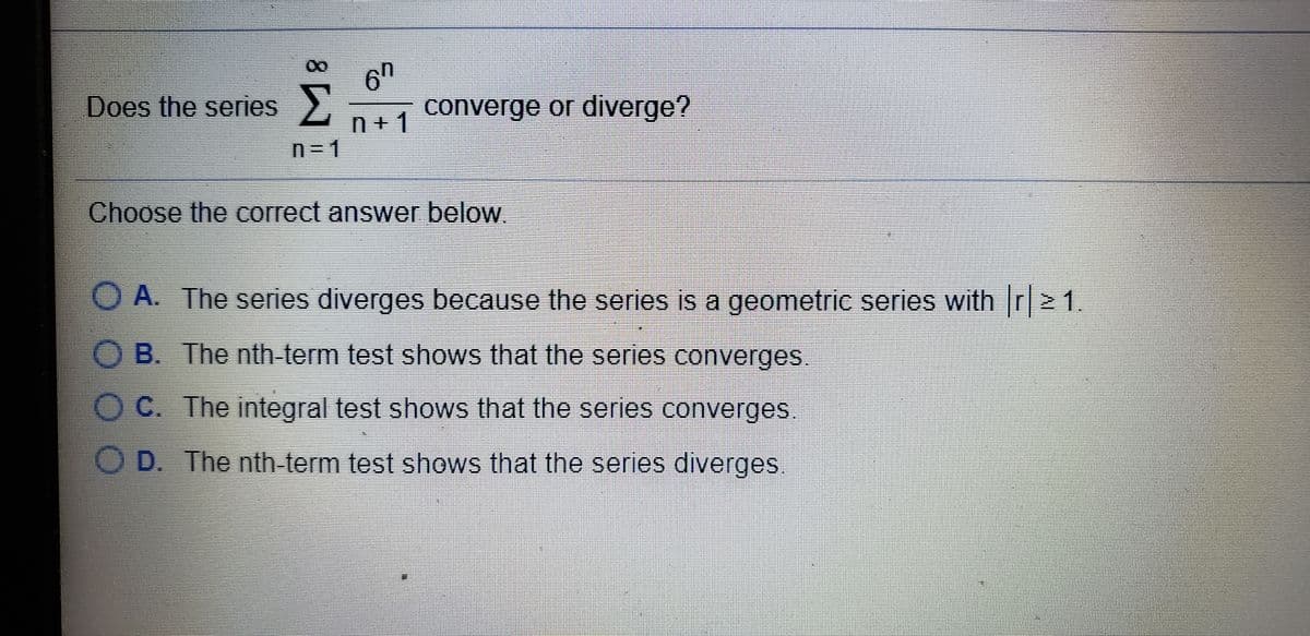 6h
converge or diverge?
Does the series
n+ 1
n3D1
Choose the correct answer below.
O A. The series diverges because the series is a geometric series with r 1.
O B. The nth-term test shows that the series converges.
C. The integral test shows that the series converges
D. The nth-term test shows that the series diverges
