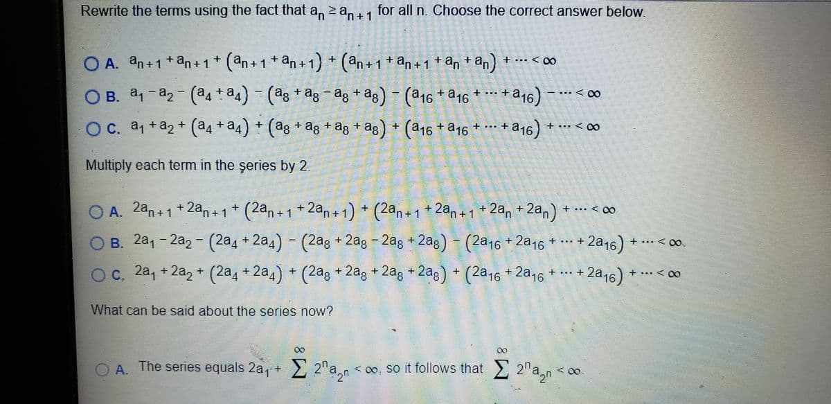 Rewrite the terms using the fact that a, zan11 for all n. Choose the correct answer below.
- 1
O A. an+1*an+1* (an+1+an+1) + (an+1 + an+1 + an + an)
+ .. < 00
O B. a1 -a2- (a4 +a4) - (ag +ag -ag + ag) - (a16 + a16 + …*+
a16) -
- ... < 00
Oc. a1 +a, + (a4 + a4) + (ag + ag + ag + ag) + (a16 + a16
a16) *
+ ... +
+ ... < 00
Multiply each term in the şeries by 2.
O A. 2an+1+2an+1* (2an + 1
+ 2an+1) + (2an + 1 + 2an +1+ 2an + 2an) + ... < co
2a16)
B. 2a1 - 2a2 - (2a4 + 2a4) - (2ag + 2ag - 2ag + 2ag)- (2a16 + 2a16 + - +
+ ... < 0o
Oc. 2a, + 2a, + (2a1 + 2a1) + (2ag + 2ag + 2ag + 2ag) + (2a16 + 2a16
+ .. + 2a16)
...< 00
What can be said about the series now?
00
00
O A. The series equals 2a, + 2"a,n < o, so it follows that 2" a,n <
< 00
