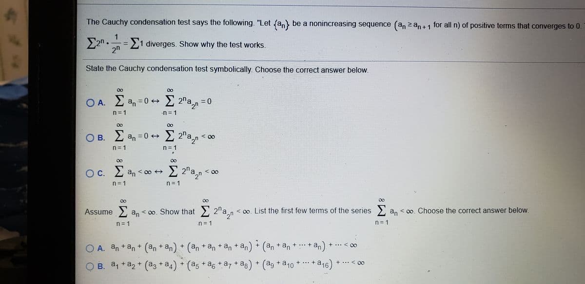 The Cauchy condensation test says the following. "Let (a, be a nonincreasing sequence (an z an +1 for all n) of positive terms that converges to 0.
%3D
2n
1 diverges. Show why the test works.
State the Cauchy condensation test symbolically. Choose the correct answer below.
00
00
O A. 2 an = 0 +
E 2"a,n = 0
n=1
-n = 1
00
O B. 2 an =0 + 2 2"a,n < 00
n= 1
n= 1
00
00
O C. 2 an < 00 +
E 2"a,n < 00
n=1
n= 1
00
00
Assume an < 0o. Show that 2 2"a,n
< 00, List the first few terms of the series
an < 0o. Choose the correct answer below.
n= 1
n= 1
n= 1
+ (an + an + an + an) + (an
+ an + .. + an
... < 00
O A. an + an + (an + an
O B. a, +a2 + (a3 + a4) + (a5 + a6 + a7 + ag) + (ag + a10
