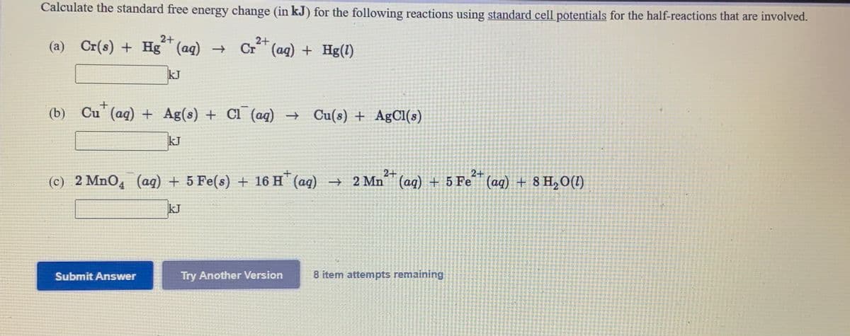 Calculate the standard free energy change (in kJ) for the following reactions using standard cell potentials for the half-reactions that are involved.
2+
2+
(a) Cr(s) + Hg (aq)
Cr (ag) + Hg(1)
kJ
(b)
Cu' (aq) + Ag(s) + Cl (aq) → Cu(s) + AgCl(s)
kJ
2+
2+
(c) 2 MnO,
(ag) + 5 Fe(s) + 16 H (aq)
→ 2 Mn (aq) + 5 Fe (aq) + 8 H,O(1)
kJ
Try Another Version
8 item attempts remaining
Submit Answer

