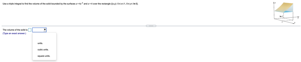 Az
Use a triple integral to find the volume of the solid bounded by the surfaces z= 4eY and z = 4 over the rectangle {(x,y): 0<x<1, 0sys In 5).
In 5
1
X
The volume of the solid is
(Type an exact answer.)
units.
cubic units.
square units.
