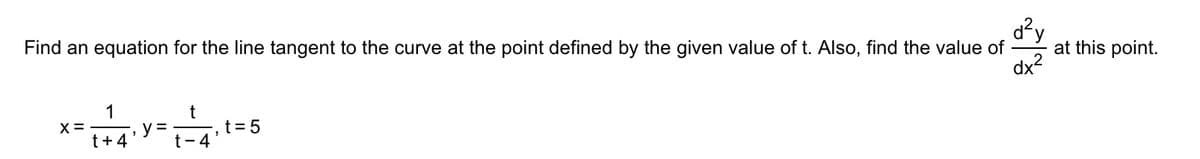 d²y
at this point.
dx2
Find an equation for the line tangent to the curve at the point defined by the given value of t. Also, find the value of
1
X =
t+4
y =
t- 4
', t=D5
