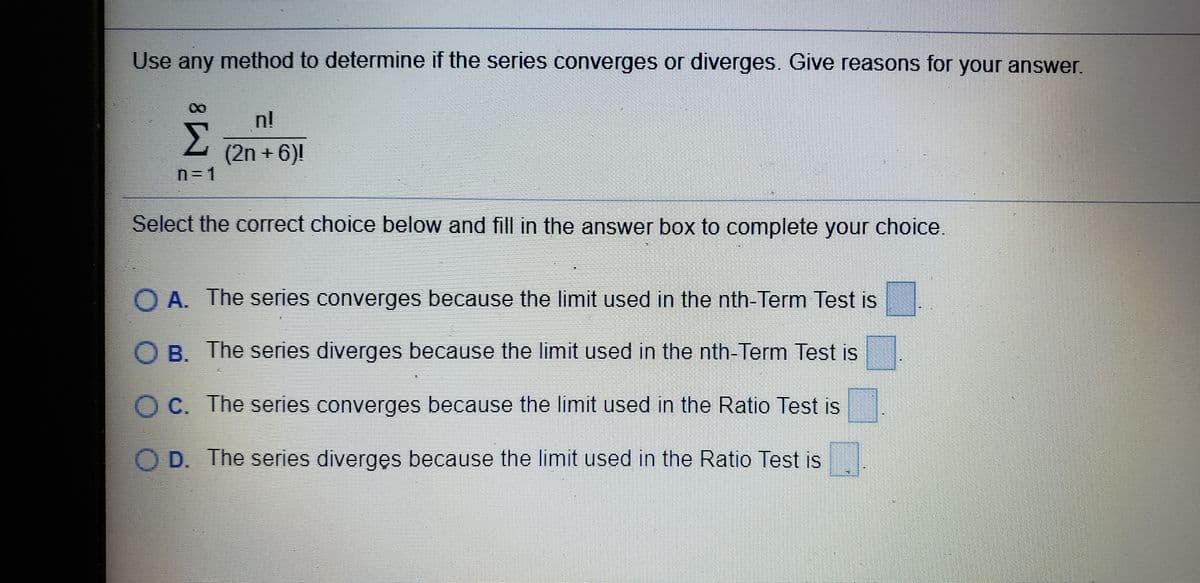 Use any method to determine if the series converges or diverges. Give reasons for your answer.
n!
(2n + 6)|
n3D1
Select the correct choice below and fill in the answer box to complete your choice.
O A. The series converges because the limit used in the nth-Term Test is
O B. The series diverges because the limit used in the nth-Term Test is
O C. The series converges because the limit used in the Ratio Test is
D. The series divergęs because the limit used in the Ratio Test is
