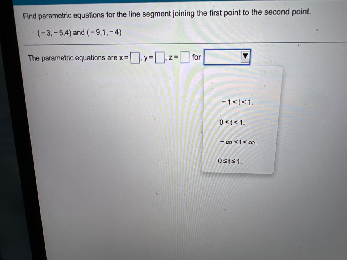 Find parametric equations for the line segment joining the first point to the second point.
(-3,- 5,4) and (-9,1,-4)
The parametric equations are x= y= , z= for
%3D
- 1<t<1.
0<t<1.
- o <t< oo.
Osts1.
