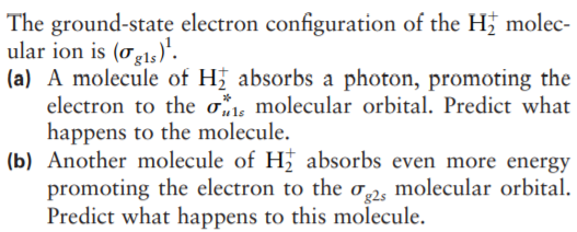 The ground-state electron configuration of the H; molec-
ular ion is (og15)'.
(a) A molecule of H absorbs a photon, promoting the
electron to the os molecular orbital. Predict what
happens to the molecule.
(b) Another molecule of H absorbs even more energy
promoting the electron to the o,2, molecular orbital.
Predict what happens to this molecule.
