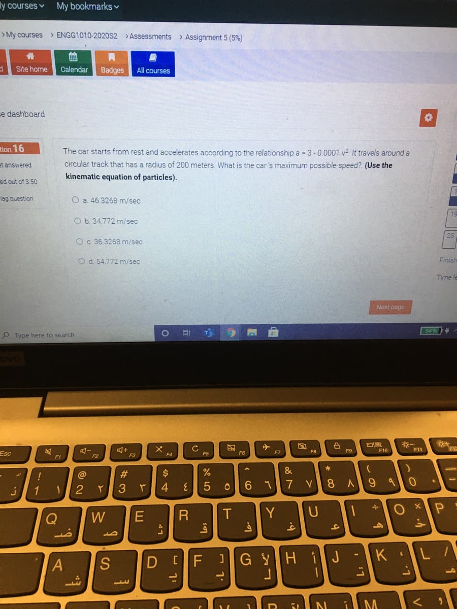 ly courses v
My bookmarks v
> My courses > ENGG1010-2020S2 > Assessments > Assignment 5 (5%)
Site home
Calendar
Badges
All courses
e dashboard
tion 16
The car starts from rest and accelerates according to the relationship a = 3-0.0001 v?. It travels around a
et answered
circular track that has a radius of 200 meters. What is the car 's maximum possible speed?. (Use the
kinematic equation of particles).
ed out of 3.50
lag question
O a. 46.3268 m/sec
19
O b. 34.772 m/sec
25
O c. 36.3268 m/sec
O d. 54.772 m/sec
Finish
Time le
Next page
94%
O Type here to search
ovo
F8
F9
F10
F11
Esc
F3
F4
F5
F6
F7
F1
F2
*
@
#3
$4
&
1
2
3
4
6.
7
8
W
Y
1G YH iJ
K
L
A
S
+ 9
- 1:
D
