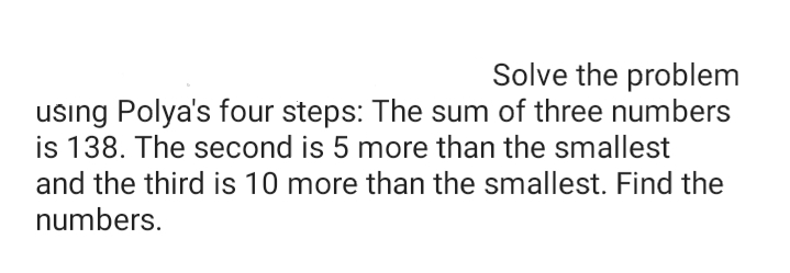 Solve the problem
using Polya's four steps: The sum of three numbers
is 138. The second is 5 more than the smallest
and the third is 10 more than the smallest. Find the
numbers.
