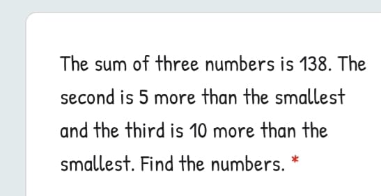 The sum of three numbers is 138. The
second is 5 more than the smallest
and the third is 10 more than the
smallest. Find the numbers. *
