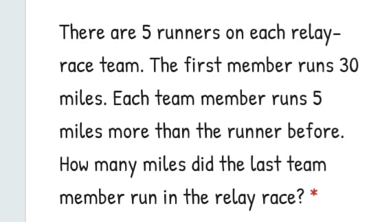 There are 5 runners on each relay-
race team. The first member runs 30
miles. Each team member runs 5
miles more than the runner before.
How many miles did the last team
member run in the relay race? *
