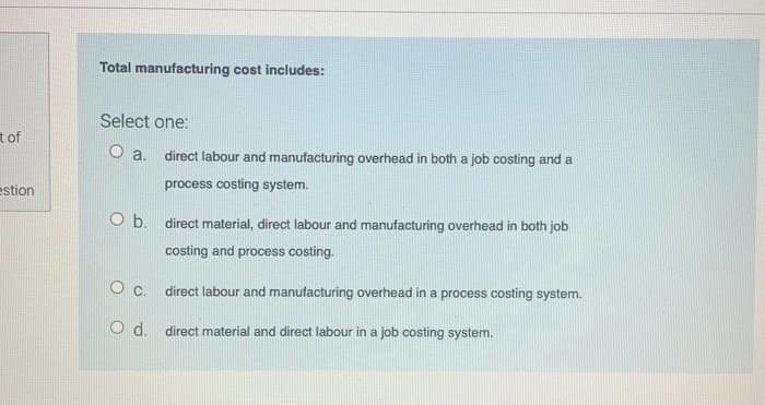 Total manufacturing cost includes:
Select one:
tof
O a.
direct labour and manufacturing overhead in both a job costing and a
estion
process costing system.
O b. direct material, direct labour and manufacturing overhead in both job
costing and process costing.
O c. direct labour and manutacturing overhead in a process costing system.
d.
direct material and direct labour in a job costing system.

