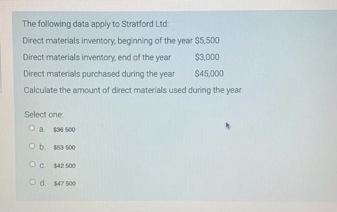 The following data apply to Stratford Ltd:
Direct materials inventory, beginning of the year $5500
Direct materials inventory, end of the year
$3,000
Direct materials purchased during the year
$45,000
Calculate the amount of direct materials used during the year.
Select one:
O a.
$36 500
Ob.
$53 500
Oc.
$42 500
O d. $47 500
