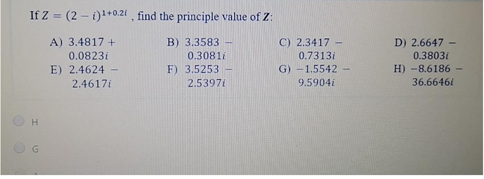 If Z = (2 – i)'+0.21 , find the principle value of Z:
A) 3.4817 +
B) 3.3583 -
C) 2.3417 -
D) 2.6647 -
0.0823i
0.3081i
0.7313i
0.3803i
E) 2.4624 -
F) 3.5253 -
G) –1.5542 -
H) -8.6186-
2.4617i
2.5397i
9.5904i
36.6646i
