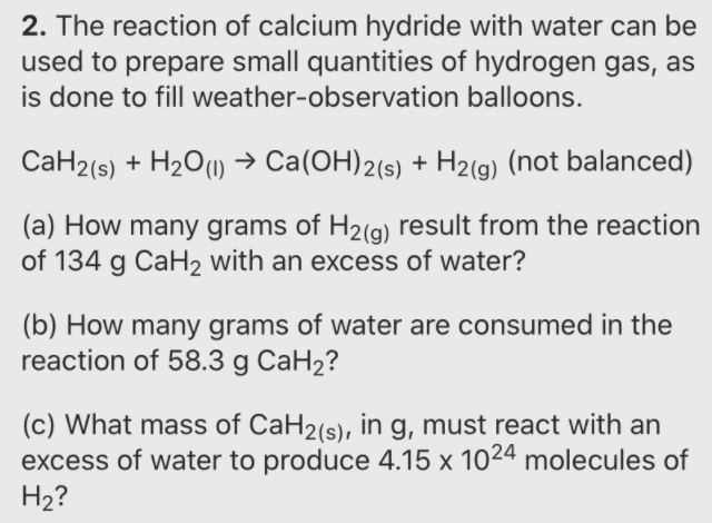 2. The reaction of calcium hydride with water can be
used to prepare small quantities of hydrogen gas, as
is done to fill weather-observation balloons.
CaH2(s) + H2O(1) → Ca(OH)2(s) + H2(g) (not balanced)
(a) How many grams of H2(g) result from the reaction
of 134 g CaH2 with an excess of water?
(b) How many grams of water are consumed in the
reaction of 58.3 g CaH2?
(c) What mass of CaH2(s), in g, must react with an
excess of water to produce 4.15 x 1024 molecules of
H2?
