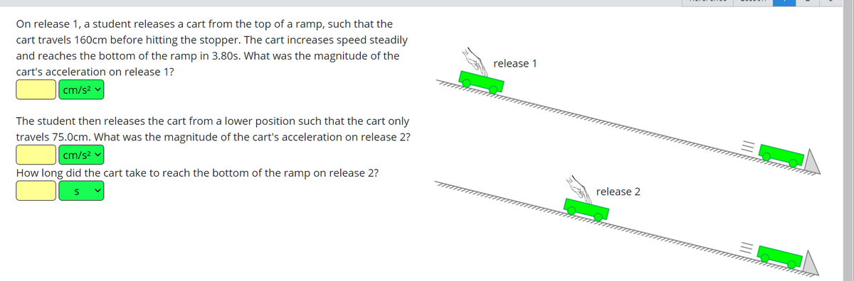 On release 1, a student releases a cart from the top of a ramp, such that the
cart travels 160cm before hitting the stopper. The cart increases speed steadily
and reaches the bottom of the ramp in 3.80s. What was the magnitude of the
cart's acceleration on release 1?
cm/s² ✓
The student then releases the cart from a lower position such that the cart only
travels 75.0cm. What was the magnitude of the cart's acceleration on release 2?
cm/s² ✓
How long did the cart take to reach the bottom of the ramp on release 2?
release 1
release 2