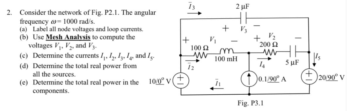 13
2 µF
2. Consider the network of Fig. P2.1. The angular
frequency w= 1000 rad/s.
(a) Label all node voltages and loop currents.
(b) Use Mesh Analysis to compute the
voltages V1, V2, and V3.
(c) Determine the currents I,, I,, Iz, I, and Ig.
+ V3
+ V½
200 2
V1
100 N
100 mH
14
5 µF
(d) Determine the total real
all the sources.
power
from
12
0.1/90° A
+ )20/90° V
(e) Determine the total real power in the
10/0° v (+
components.
Fig. P3.1
