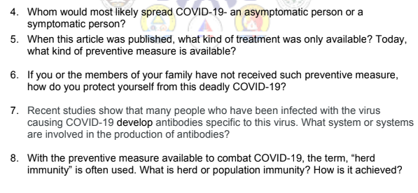 4. Whom would most likely spread COVID-19- an
an
symptomatic person?VID-19-an asy
asymptomatic person or a
asympt
5. When this article was published, what kind of treatment was only available? Today,
what kind of preventive measure is available?
6. If you or the members of your family have not received such preventive measure,
how do you protect yourself from this deadly COVID-19?
7. Recent studies show that many people who have been infected with the virus
causing COVID-19 develop antibodies specific to this virus. What system or systems
are involved in the production of antibodies?
8. With the preventive measure available to combat COVID-19, the term, "herd
immunity" is often used. What is herd or population immunity? How is it achieved?