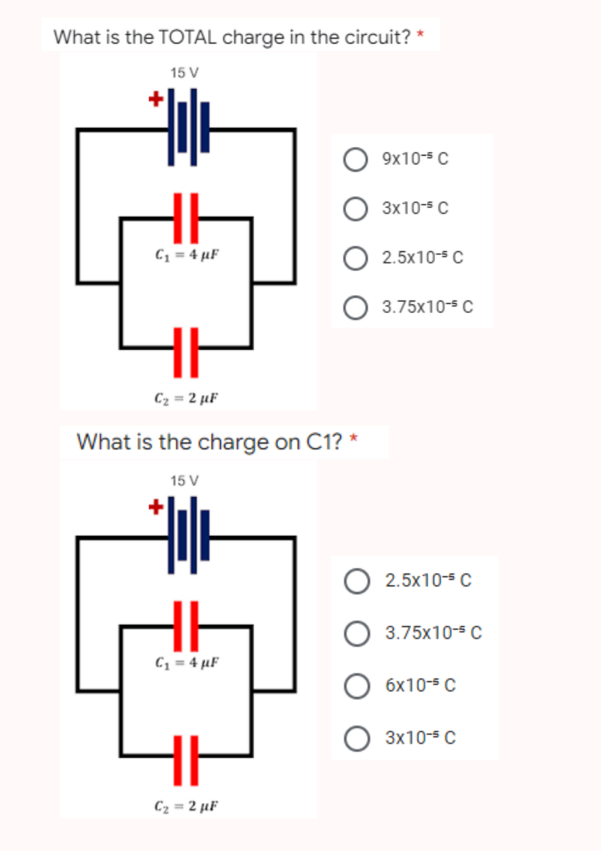 What is the TOTAL charge in the circuit? *
15 V
O
9x10-5 C
3x10-5 C
HH
C₁ = 4 µF
O 2.5x10-³ C
O 3.75x10-s C
HI
C₂ =2 µF
What is the charge on C1? *
15 V
HI
C₁ = 4 µF
H
C₂ =2 µF
O 2.5x10-s C
O 3.75x10-³ C
O 6x10-5 C
О 3x10-5 с