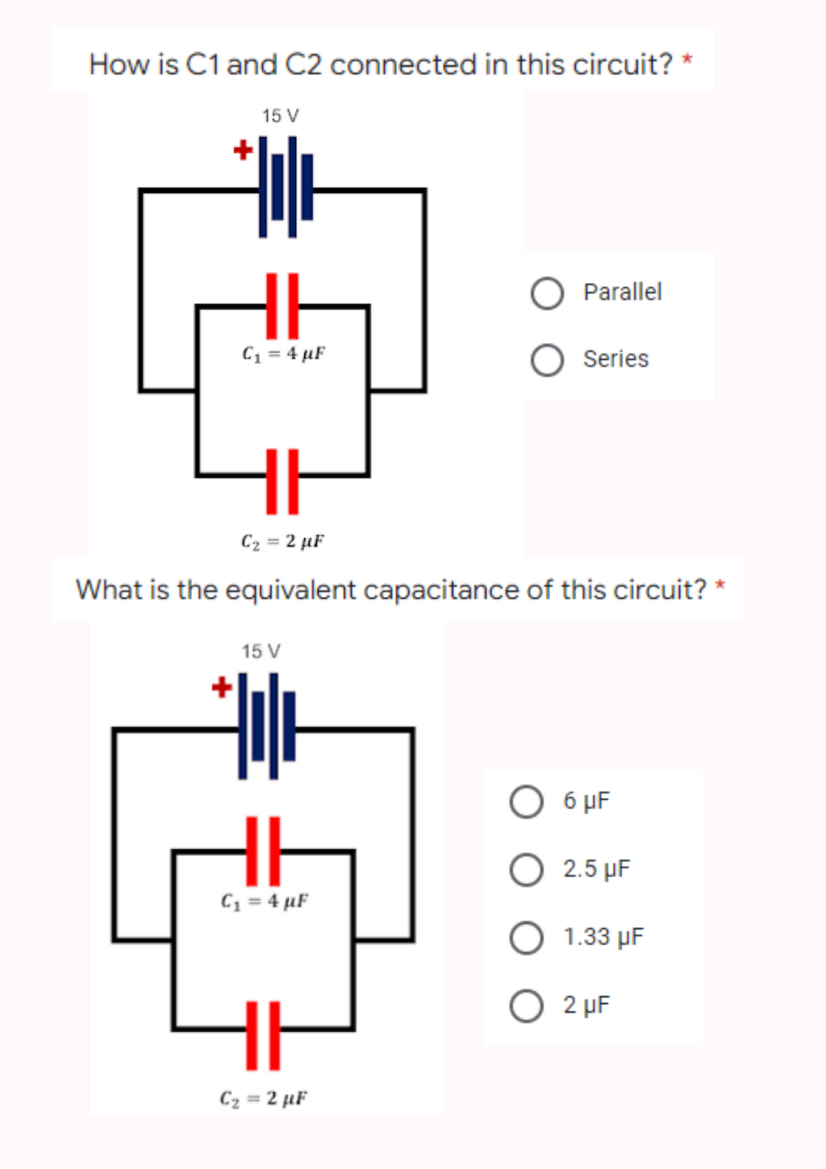 How is C1 and C2 connected in this circuit? *
15 V
O Parallel
O Series
C₁ = 4 µF
C₂ = 2 µF
What is the equivalent capacitance of this circuit?
15 V
O 6 μF
HI
O 2.5 µF
C₁ = 4 µF
O 1.33 µF
O 2 μF
HI
C₂=2 µF