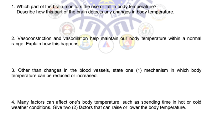 1. Which part of the brain monitors the rise or fall in body temperature?
Describe how this part of the brain detects any changes in body temperature.
FXW
n
2. Vasoconstriction and vasodilation help maintain our body temperature within a normal
range. Explain how this happens.
3. Other than changes in the blood vessels, state one (1) mechanism in which body
temperature can be reduced or increased.
4. Many factors can affect one's body temperature, such as spending time in hot or cold
weather conditions. Give two (2) factors that can raise or lower the body temperature.