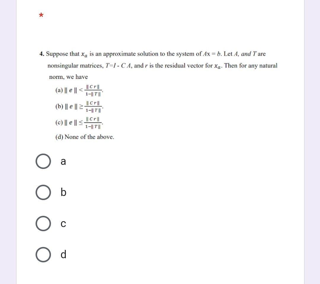 *
4. Suppose that xa is an approximate solution to the system of Ax = b. Let A, and I are
nonsingular matrices, T-I- CA, and r is the residual vector for xa. Then for any natural
norm, we have
(a) || e || <-
|| Cr||
(b) || e ||1||||
|| Cr||
1-|| T||
(d) None of the above.
(c) || e || ≤-
a
|| Cr||
1-|| T||
O b
d