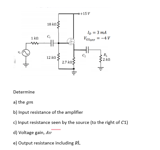 +15 V
18 kn:
Ip = 3 mA
VGSOFF
= -4 V
1 kn
R.
2 kn
12 kn
2.7 kn
Determine
a) the gm
b) Input resistance of the amplifier
c) Input resistance seen by the source (to the right of C1)
d) Voltage gain, Av
e) Output resistance including RL
