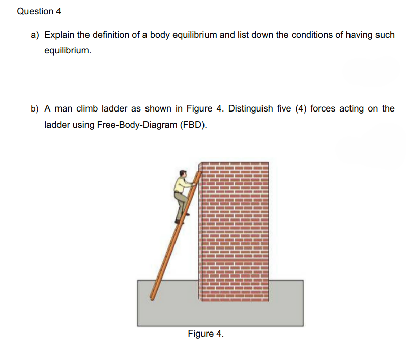 Question 4
a) Explain the definition of a body equilibrium and list down the conditions of having such
equilibrium.
b) A man climb ladder as shown in Figure 4. Distinguish five (4) forces acting on the
ladder using Free-Body-Diagram (FBD).
Figure 4.