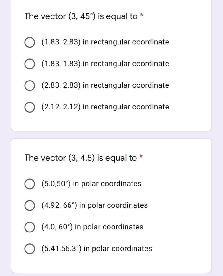 The vector (3, 45°) is equal to
(1.83, 2.83) in rectangular coordinate
O (1.83, 1.83) in rectangular coordinate
O (2.83, 2.83) in rectangular coordinate
(2.12, 2.12) in rectangular coordinate
The vector (3, 4.5) is equal to *
O (5.0,50°) in polar coordinates
(4.92, 66°) in polar coordinates
O (4.0, 60°) in polar coordinates
O (5.41,56.3°) in polar coordinates
