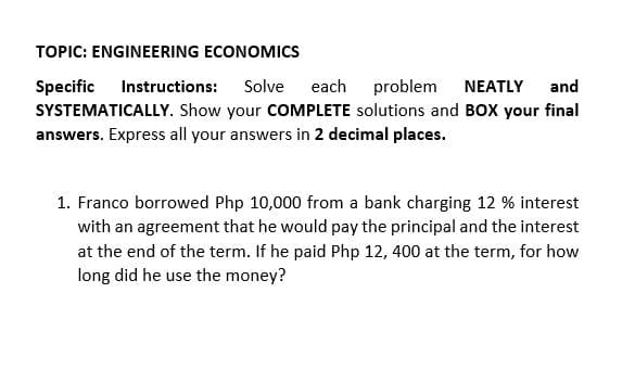 TOPIC: ENGINEERING ECONOMICS
Specific
SYSTEMATICALLY. Show your COMPLETE solutions and BOX your final
answers. Express all your answers in 2 decimal places.
Instructions:
Solve
each problem
NEATLY
and
1. Franco borrowed Php 10,000 from a bank charging 12 % interest
with an agreement that he would pay the principal and the interest
at the end of the term. If he paid Php 12, 400 at the term, for how
long did he use the money?
